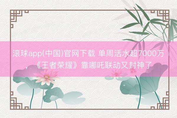 滚球app(中国)官网下载 单周活水超7000万，《王者荣耀》靠哪吒联动又封神了