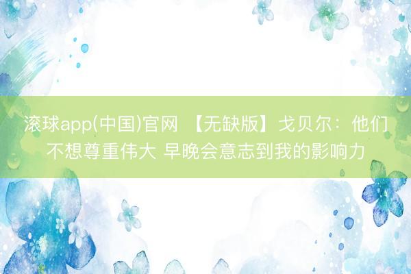 滚球app(中国)官网 【无缺版】戈贝尔:他们不想尊重伟大 早晚会意志到我的影响力