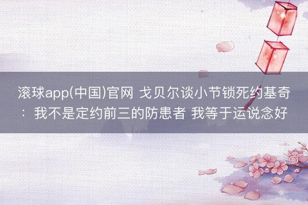 滚球app(中国)官网 戈贝尔谈小节锁死约基奇:我不是定约前三的防患者 我等于运说念好