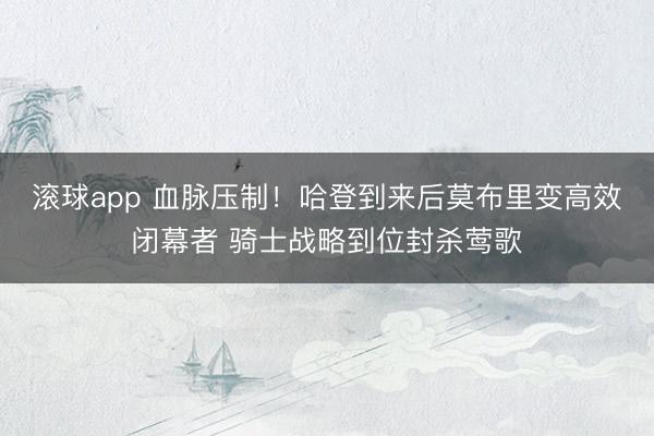 滚球app 血脉压制！哈登到来后莫布里变高效闭幕者 骑士战略到位封杀莺歌