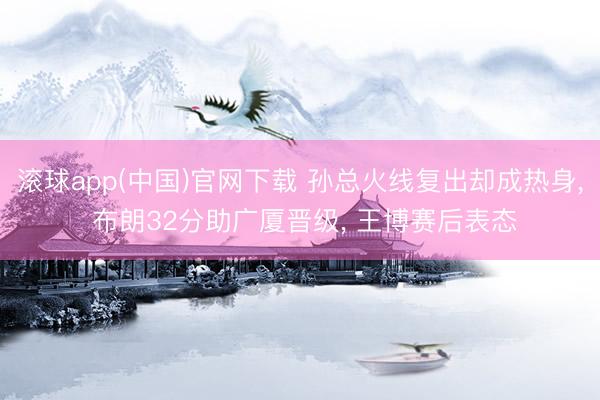 滚球app(中国)官网下载 孙总火线复出却成热身， 布朗32分助广厦晋级， 王博赛后表态