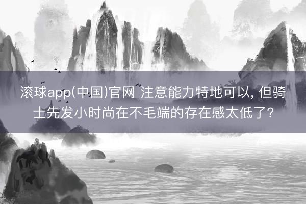 滚球app(中国)官网 注意能力特地可以， 但骑士先发小时尚在不毛端的存在感太低了?