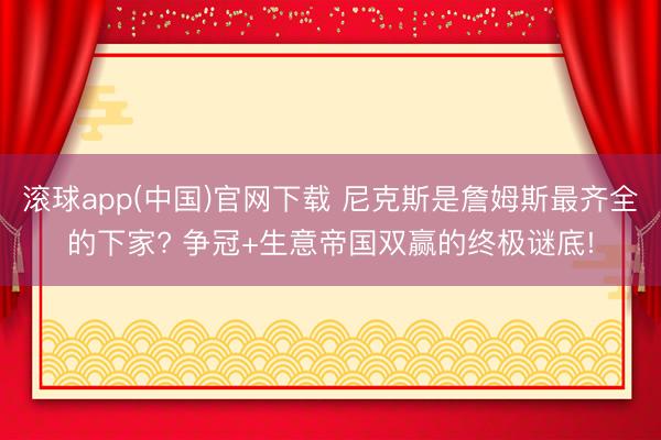 滚球app(中国)官网下载 尼克斯是詹姆斯最齐全的下家? 争冠+生意帝国双赢的终极谜底!