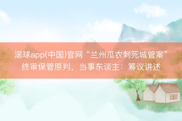 滚球app(中国)官网 “兰州瓜农刺死城管案”终审保管原判,当事东谈主:筹议讲述