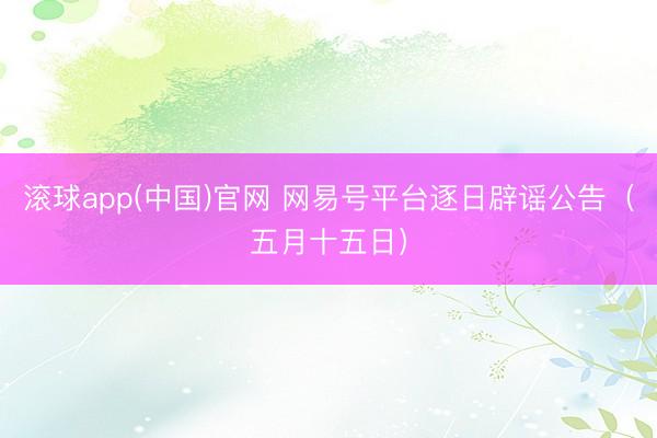 滚球app(中国)官网 网易号平台逐日辟谣公告（五月十五日）