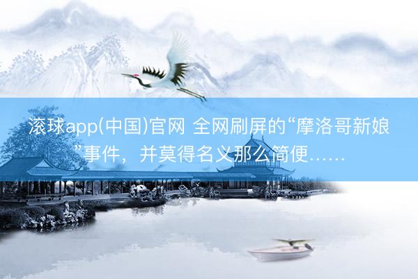 滚球app(中国)官网 全网刷屏的“摩洛哥新娘”事件，并莫得名义那么简便……