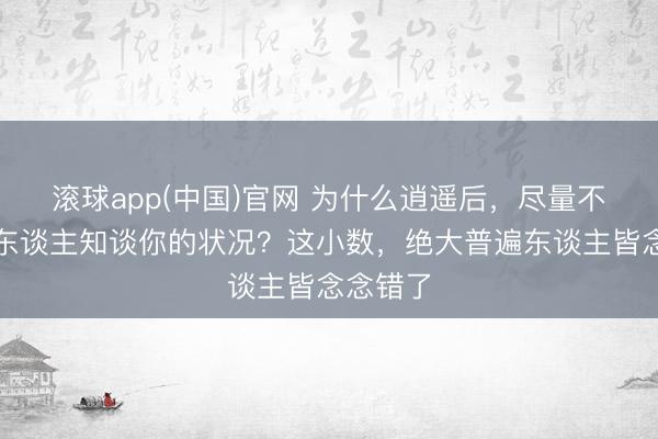 滚球app(中国)官网 为什么逍遥后，尽量不要让别东谈主知谈你的状况？这小数，绝大普遍东谈主皆念念错了