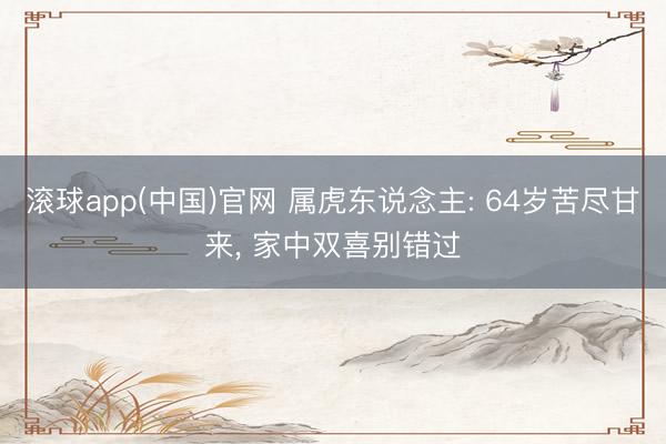 滚球app(中国)官网 属虎东说念主: 64岁苦尽甘来， 家中双喜别错过