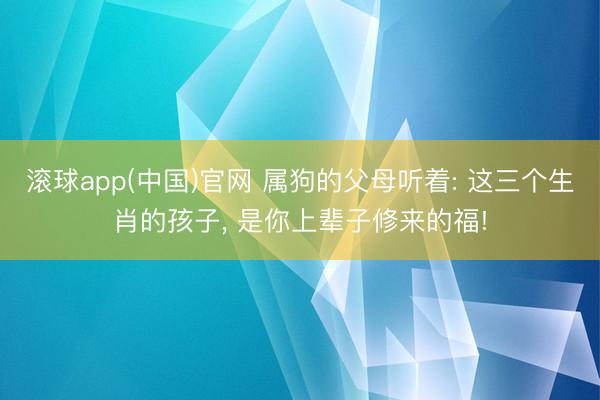 滚球app(中国)官网 属狗的父母听着: 这三个生肖的孩子， 是你上辈子修来的福!