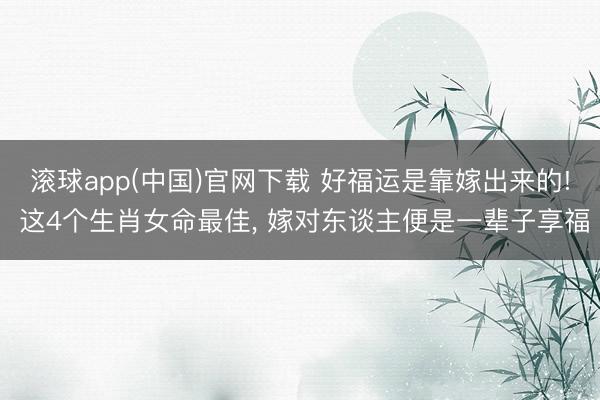 滚球app(中国)官网下载 好福运是靠嫁出来的! 这4个生肖女命最佳， 嫁对东谈主便是一辈子享福