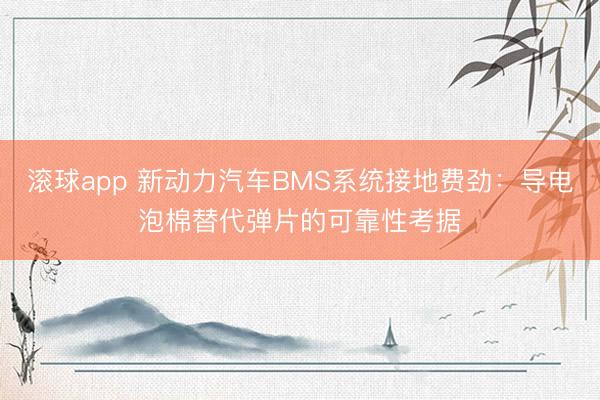 滚球app 新动力汽车BMS系统接地费劲：导电泡棉替代弹片的可靠性考据