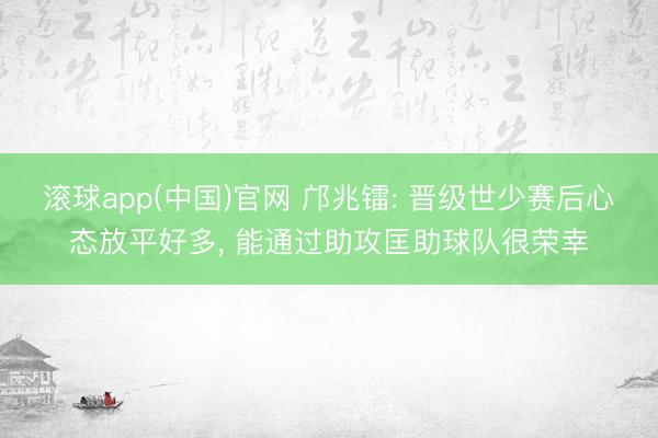 滚球app(中国)官网 邝兆镭: 晋级世少赛后心态放平好多， 能通过助攻匡助球队很荣幸