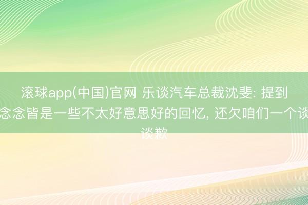 滚球app(中国)官网 乐谈汽车总裁沈斐: 提到理念念皆是一些不太好意思好的回忆， 还欠咱们一个谈歉