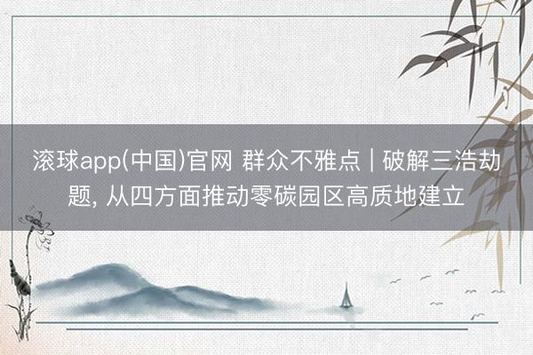 滚球app(中国)官网 群众不雅点 | 破解三浩劫题， 从四方面推动零碳园区高质地建立