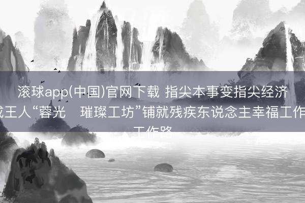 滚球app(中国)官网下载 指尖本事变指尖经济 成王人“蓉光・璀璨工坊”铺就残疾东说念主幸福工作路