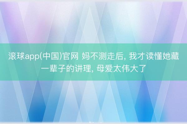 滚球app(中国)官网 妈不测走后， 我才读懂她藏一辈子的讲理， 母爱太伟大了