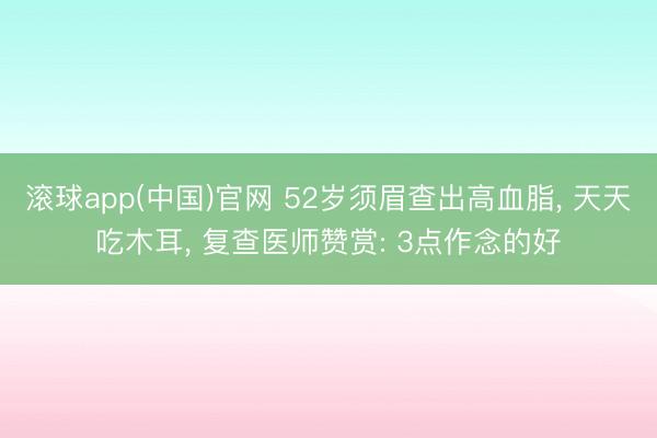滚球app(中国)官网 52岁须眉查出高血脂， 天天吃木耳， 复查医师赞赏: 3点作念的好