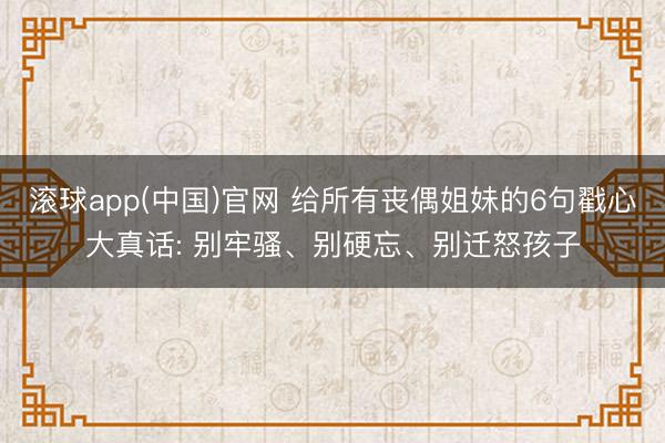 滚球app(中国)官网 给所有丧偶姐妹的6句戳心大真话: 别牢骚、别硬忘、别迁怒孩子