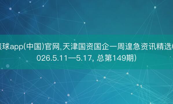 滚球app(中国)官网 天津国资国企一周遑急资讯精选(2026.5.11—5.17， 总第149期)