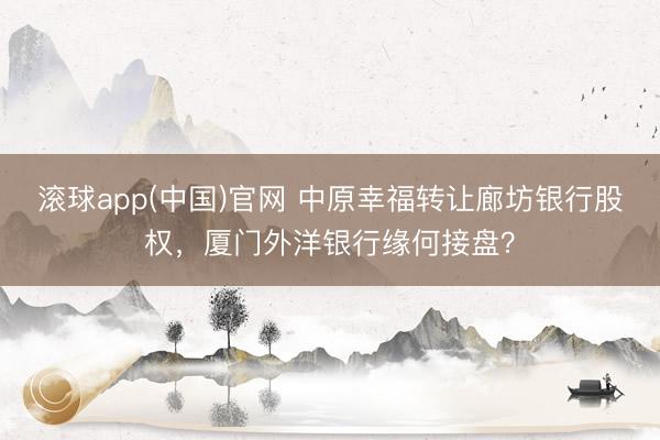 滚球app(中国)官网 中原幸福转让廊坊银行股权，厦门外洋银行缘何接盘？