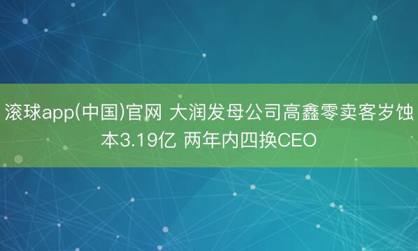 滚球app(中国)官网 大润发母公司高鑫零卖客岁蚀本3.19亿 两年内四换CEO