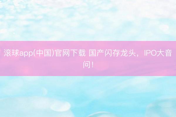 滚球app(中国)官网下载 国产闪存龙头，IPO大音问！