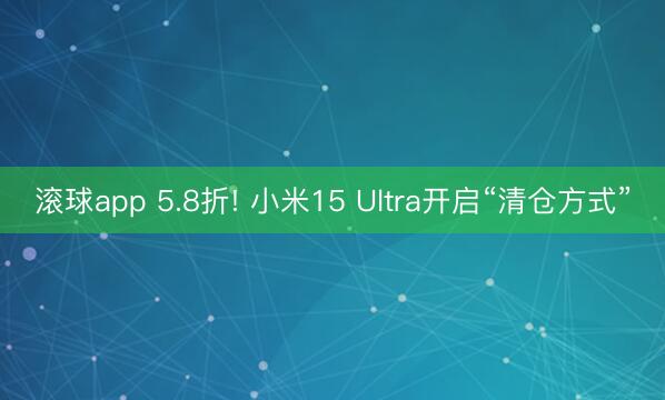 滚球app 5.8折! 小米15 Ultra开启“清仓方式”