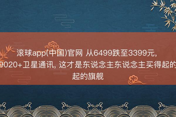 滚球app(中国)官网 从6499跌至3399元， 麒麟9020+卫星通讯， 这才是东说念主东说念主买得起的旗舰