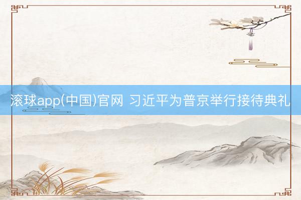 滚球app(中国)官网 习近平为普京举行接待典礼