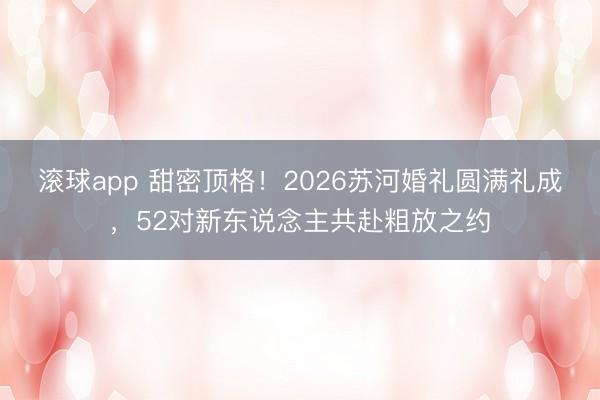 滚球app 甜密顶格！2026苏河婚礼圆满礼成，52对新东说念主共赴粗放之约