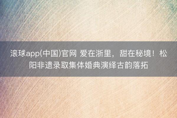 滚球app(中国)官网 爱在浙里，甜在秘境！松阳非遗录取集体婚典演绎古韵落拓