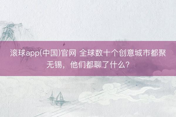 滚球app(中国)官网 全球数十个创意城市都聚无锡，他们都聊了什么？
