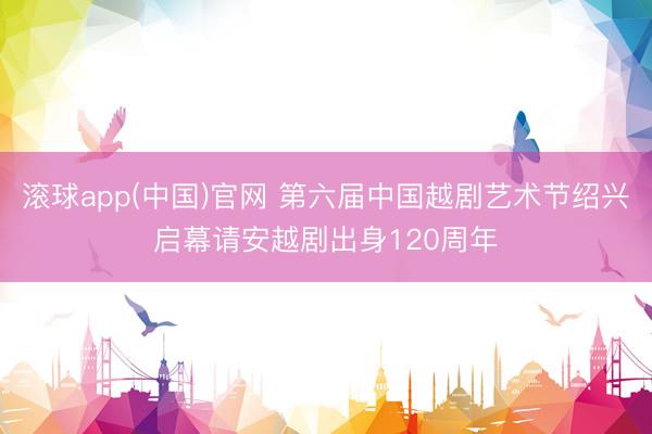 滚球app(中国)官网 第六届中国越剧艺术节绍兴启幕请安越剧出身120周年