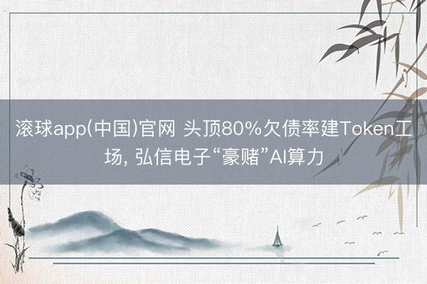 滚球app(中国)官网 头顶80%欠债率建Token工场， 弘信电子“豪赌”AI算力