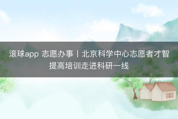 滚球app 志愿办事丨北京科学中心志愿者才智提高培训走进科研一线