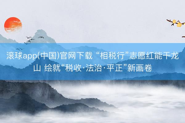 滚球app(中国)官网下载 “相税行”志愿红能干龙山 绘就“税收·法治·平正”新画卷