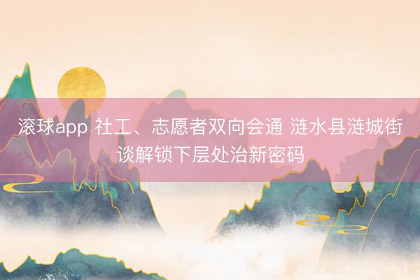 滚球app 社工、志愿者双向会通 涟水县涟城街谈解锁下层处治新密码