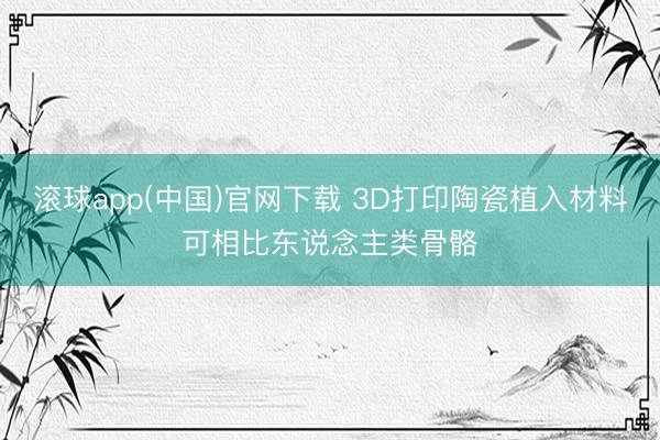 滚球app(中国)官网下载 3D打印陶瓷植入材料可相比东说念主类骨骼