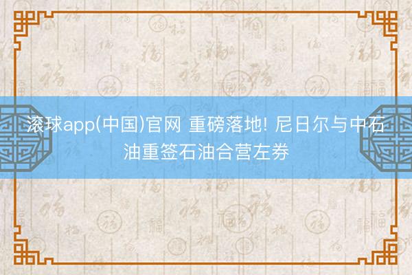 滚球app(中国)官网 重磅落地! 尼日尔与中石油重签石油合营左券