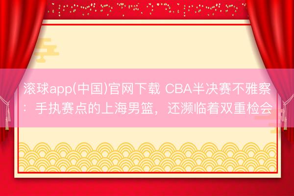 滚球app(中国)官网下载 CBA半决赛不雅察：手执赛点的上海男篮，还濒临着双重检会