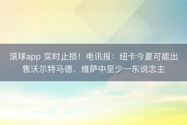 滚球app 实时止损！电讯报：纽卡今夏可能出售沃尔特马德、维萨中至少一东说念主