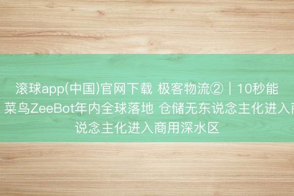 滚球app(中国)官网下载 极客物流②|10秒能爬五层楼!菜鸟ZeeBot年内全球落地 仓储无东说念主化进入商用深水区