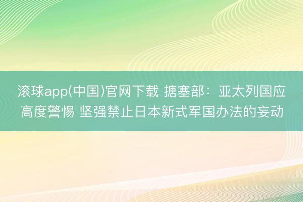 滚球app(中国)官网下载 搪塞部：亚太列国应高度警惕 坚强禁止日本新式军国办法的妄动