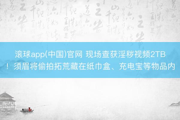 滚球app(中国)官网 现场查获淫秽视频2TB！须眉将偷拍拓荒藏在纸巾盒、充电宝等物品内
