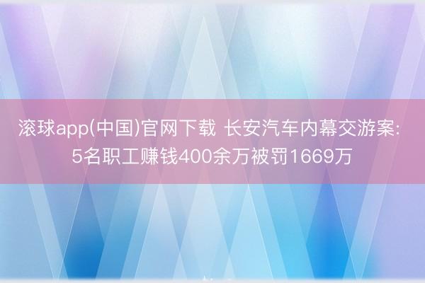 滚球app(中国)官网下载 长安汽车内幕交游案: 5名职工赚钱400余万被罚1669万