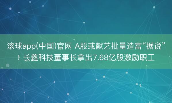滚球app(中国)官网 A股或献艺批量造富“据说”! 长鑫科技董事长拿出7.68亿股激励职工