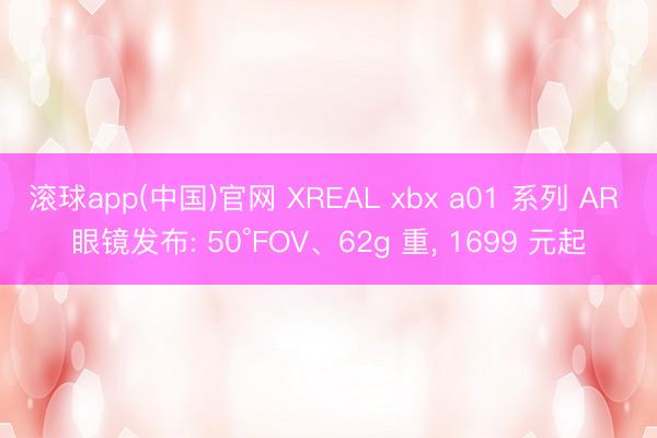 滚球app(中国)官网 XREAL xbx a01 系列 AR 眼镜发布: 50°FOV、62g 重， 1699 元起