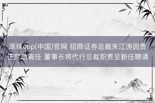 滚球app(中国)官网 招商证券总裁朱江涛因责任变动离任 董事长将代行总裁职责至新任聘请