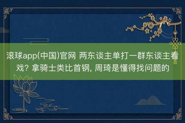 滚球app(中国)官网 两东谈主单打一群东谈主看戏? 拿骑士类比首钢， 周琦是懂得找问题的