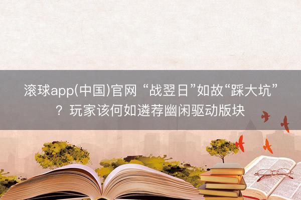 滚球app(中国)官网 “战翌日”如故“踩大坑”？玩家该何如遴荐幽闲驱动版块